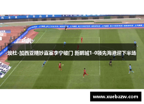 埃杜-加西亚精妙直塞李宁破门 新鹏城1-0领先海港迎下半场